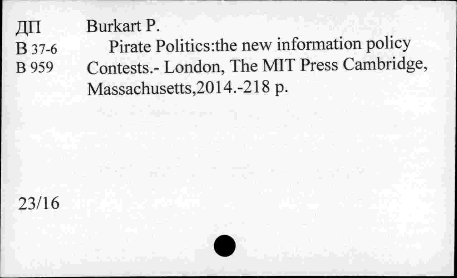 ﻿jjn	Burkart P.
B 37-6 Pirate Politics:the new information policy
B 959	Contests.- London, The MIT Press Cambridge,
Massachusetts,2014.-218 p.
23/16